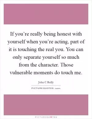 If you’re really being honest with yourself when you’re acting, part of it is touching the real you. You can only separate yourself so much from the character. Those vulnerable moments do touch me Picture Quote #1