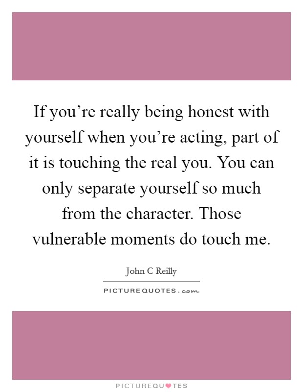 If you're really being honest with yourself when you're acting, part of it is touching the real you. You can only separate yourself so much from the character. Those vulnerable moments do touch me. Picture Quote #1