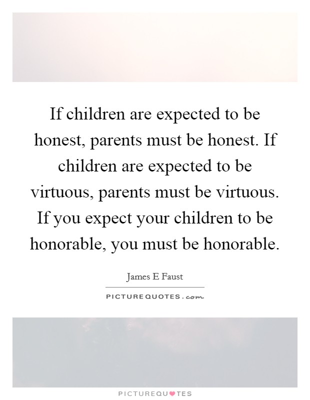 If children are expected to be honest, parents must be honest. If children are expected to be virtuous, parents must be virtuous. If you expect your children to be honorable, you must be honorable. Picture Quote #1