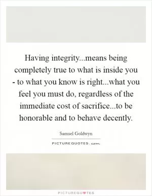 Having integrity...means being completely true to what is inside you - to what you know is right...what you feel you must do, regardless of the immediate cost of sacrifice...to be honorable and to behave decently Picture Quote #1
