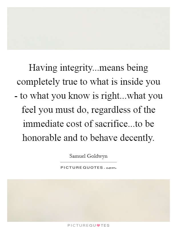 Having integrity...means being completely true to what is inside you - to what you know is right...what you feel you must do, regardless of the immediate cost of sacrifice...to be honorable and to behave decently. Picture Quote #1