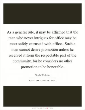As a general rule, it may be affirmed that the man who never intrigues for office may be most safely entrusted with office...Such a man cannot desire promotion unless he received it from the respectable part of the community, for he considers no other promotion to be honorable Picture Quote #1