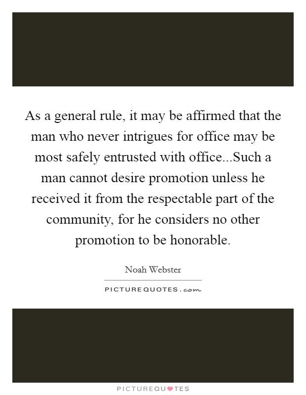 As a general rule, it may be affirmed that the man who never intrigues for office may be most safely entrusted with office...Such a man cannot desire promotion unless he received it from the respectable part of the community, for he considers no other promotion to be honorable. Picture Quote #1