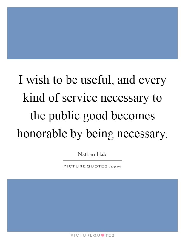 I wish to be useful, and every kind of service necessary to the public good becomes honorable by being necessary. Picture Quote #1