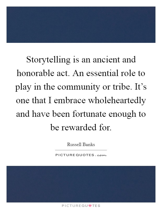 Storytelling is an ancient and honorable act. An essential role to play in the community or tribe. It's one that I embrace wholeheartedly and have been fortunate enough to be rewarded for. Picture Quote #1
