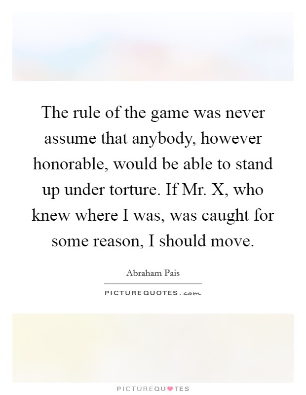 The rule of the game was never assume that anybody, however honorable, would be able to stand up under torture. If Mr. X, who knew where I was, was caught for some reason, I should move. Picture Quote #1