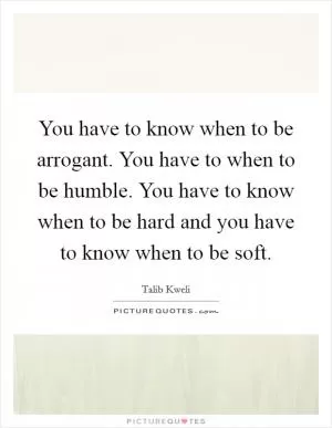 You have to know when to be arrogant. You have to when to be humble. You have to know when to be hard and you have to know when to be soft Picture Quote #1