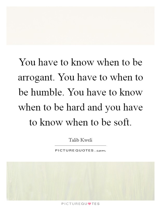 You have to know when to be arrogant. You have to when to be humble. You have to know when to be hard and you have to know when to be soft. Picture Quote #1