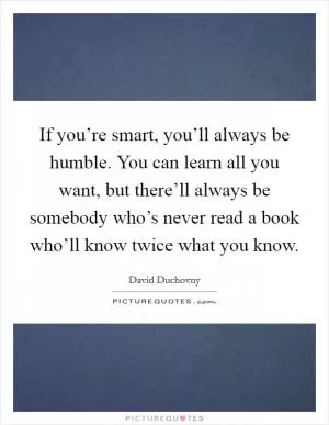 If you’re smart, you’ll always be humble. You can learn all you want, but there’ll always be somebody who’s never read a book who’ll know twice what you know Picture Quote #1
