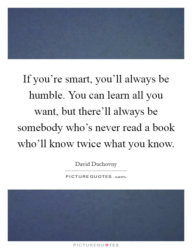 If you're smart, you'll always be humble. You can learn all you want, but there'll always be somebody who's never read a book who'll know twice what you know. Picture Quote #1