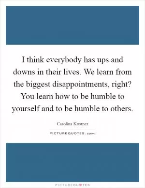 I think everybody has ups and downs in their lives. We learn from the biggest disappointments, right? You learn how to be humble to yourself and to be humble to others Picture Quote #1