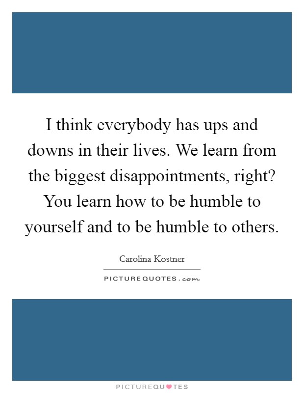 I think everybody has ups and downs in their lives. We learn from the biggest disappointments, right? You learn how to be humble to yourself and to be humble to others. Picture Quote #1