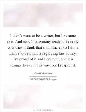 I didn’t want to be a writer, but I became one. And now I have many readers, in many countries. I think that’s a miracle. So I think I have to be humble regarding this ability. I’m proud of it and I enjoy it, and it is strange to say it this way, but I respect it Picture Quote #1