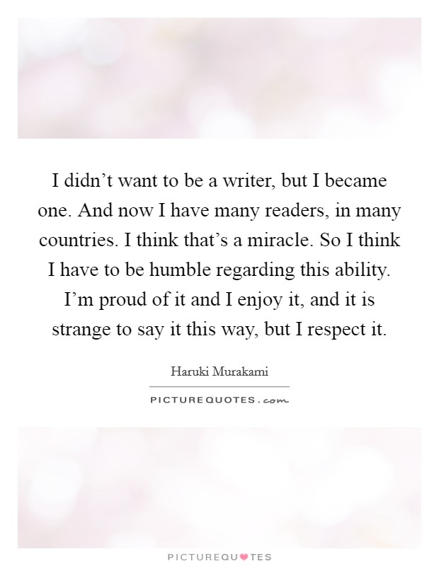 I didn't want to be a writer, but I became one. And now I have many readers, in many countries. I think that's a miracle. So I think I have to be humble regarding this ability. I'm proud of it and I enjoy it, and it is strange to say it this way, but I respect it. Picture Quote #1