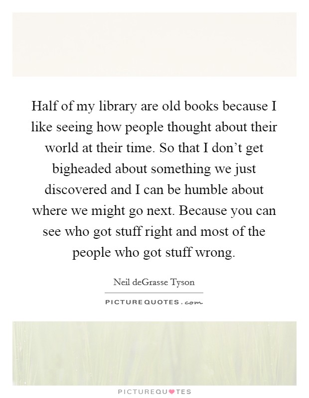 Half of my library are old books because I like seeing how people thought about their world at their time. So that I don't get bigheaded about something we just discovered and I can be humble about where we might go next. Because you can see who got stuff right and most of the people who got stuff wrong. Picture Quote #1
