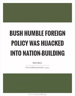 Bush humble foreign policy was hijacked into nation-building Picture Quote #1