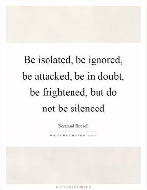 Be isolated, be ignored, be attacked, be in doubt, be frightened, but do not be silenced Picture Quote #1