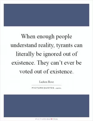 When enough people understand reality, tyrants can literally be ignored out of existence. They can’t ever be voted out of existence Picture Quote #1