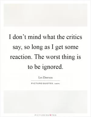 I don’t mind what the critics say, so long as I get some reaction. The worst thing is to be ignored Picture Quote #1