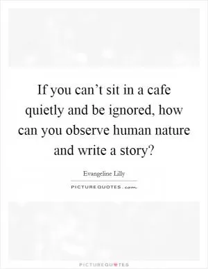 If you can’t sit in a cafe quietly and be ignored, how can you observe human nature and write a story? Picture Quote #1