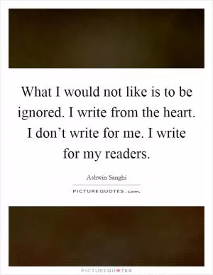 What I would not like is to be ignored. I write from the heart. I don’t write for me. I write for my readers Picture Quote #1