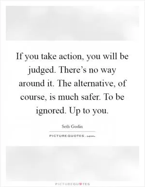 If you take action, you will be judged. There’s no way around it. The alternative, of course, is much safer. To be ignored. Up to you Picture Quote #1