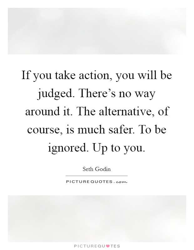 If you take action, you will be judged. There's no way around it. The alternative, of course, is much safer. To be ignored. Up to you. Picture Quote #1