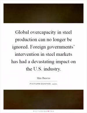 Global overcapacity in steel production can no longer be ignored. Foreign governments’ intervention in steel markets has had a devastating impact on the U.S. industry Picture Quote #1