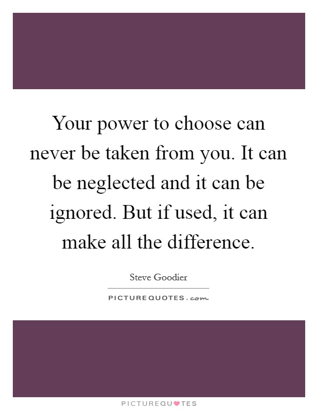 Your power to choose can never be taken from you. It can be neglected and it can be ignored. But if used, it can make all the difference. Picture Quote #1