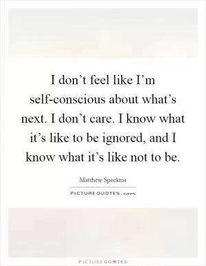 I don’t feel like I’m self-conscious about what’s next. I don’t care. I know what it’s like to be ignored, and I know what it’s like not to be Picture Quote #1
