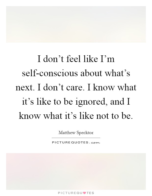 I don't feel like I'm self-conscious about what's next. I don't care. I know what it's like to be ignored, and I know what it's like not to be. Picture Quote #1