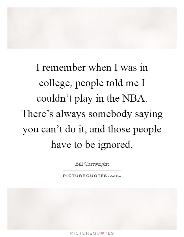 I remember when I was in college, people told me I couldn't play in the NBA. There's always somebody saying you can't do it, and those people have to be ignored. Picture Quote #1