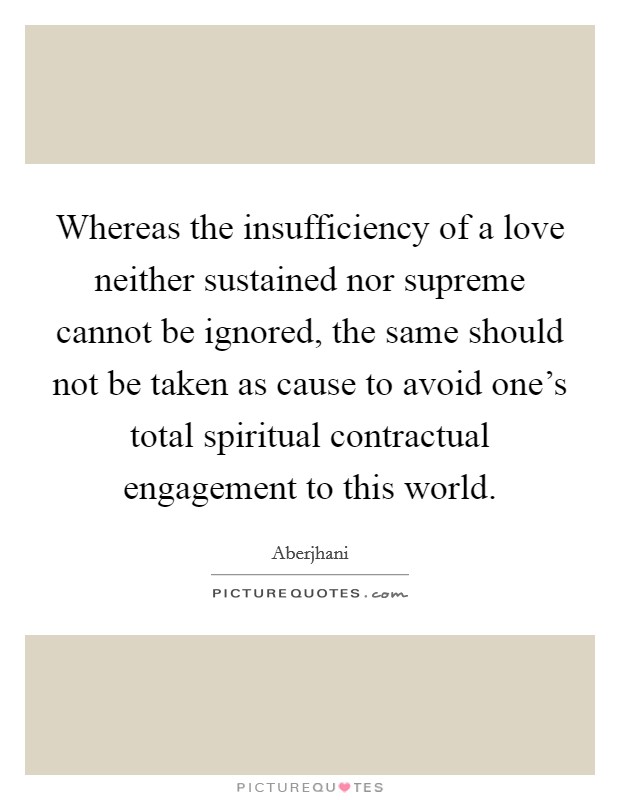 Whereas the insufficiency of a love neither sustained nor supreme cannot be ignored, the same should not be taken as cause to avoid one's total spiritual contractual engagement to this world. Picture Quote #1