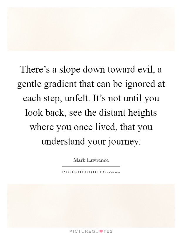 There's a slope down toward evil, a gentle gradient that can be ignored at each step, unfelt. It's not until you look back, see the distant heights where you once lived, that you understand your journey. Picture Quote #1