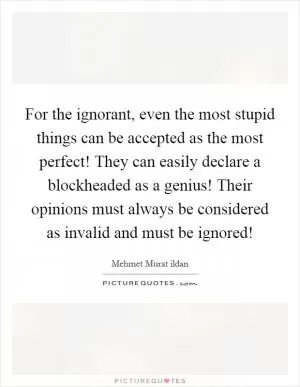 For the ignorant, even the most stupid things can be accepted as the most perfect! They can easily declare a blockheaded as a genius! Their opinions must always be considered as invalid and must be ignored! Picture Quote #1