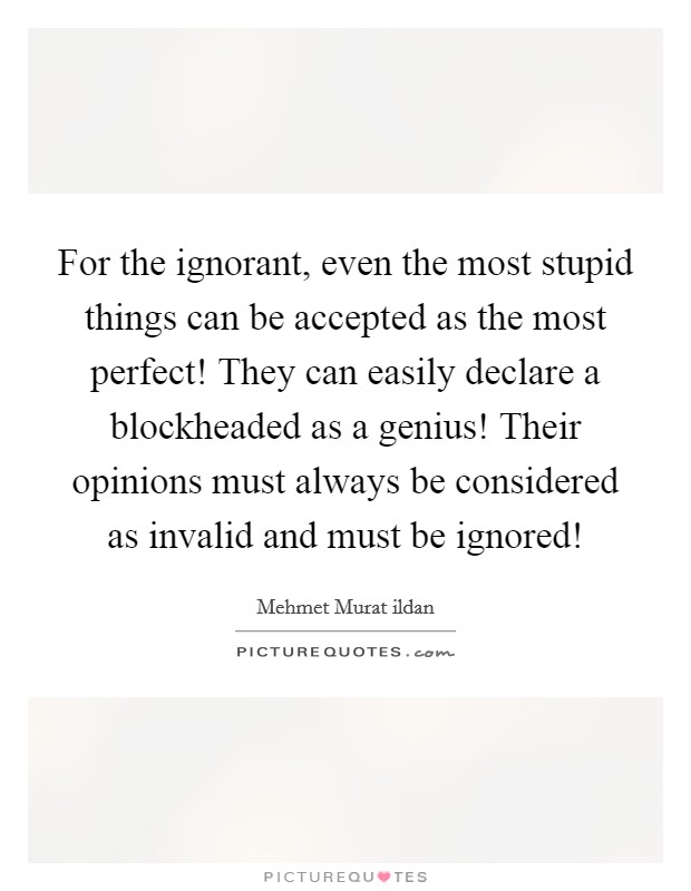For the ignorant, even the most stupid things can be accepted as the most perfect! They can easily declare a blockheaded as a genius! Their opinions must always be considered as invalid and must be ignored! Picture Quote #1