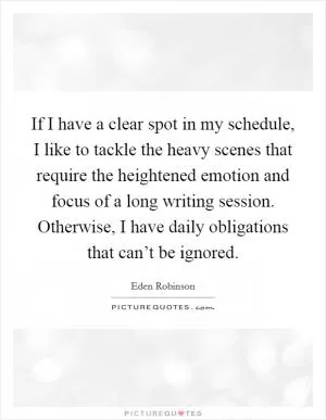 If I have a clear spot in my schedule, I like to tackle the heavy scenes that require the heightened emotion and focus of a long writing session. Otherwise, I have daily obligations that can’t be ignored Picture Quote #1