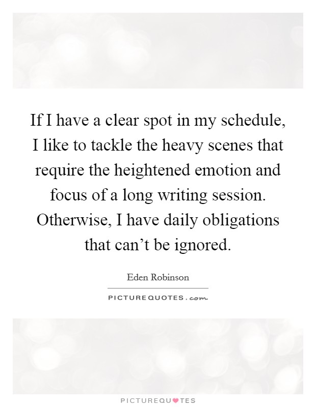 If I have a clear spot in my schedule, I like to tackle the heavy scenes that require the heightened emotion and focus of a long writing session. Otherwise, I have daily obligations that can't be ignored. Picture Quote #1