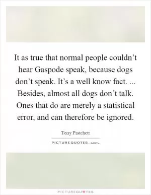 It as true that normal people couldn’t hear Gaspode speak, because dogs don’t speak. It’s a well know fact. ... Besides, almost all dogs don’t talk. Ones that do are merely a statistical error, and can therefore be ignored Picture Quote #1
