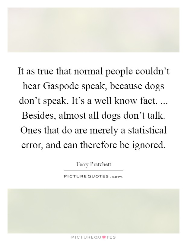 It as true that normal people couldn't hear Gaspode speak, because dogs don't speak. It's a well know fact. ... Besides, almost all dogs don't talk. Ones that do are merely a statistical error, and can therefore be ignored. Picture Quote #1