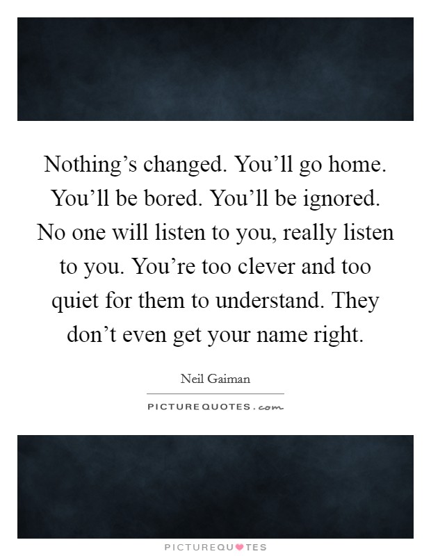 Nothing's changed. You'll go home. You'll be bored. You'll be ignored. No one will listen to you, really listen to you. You're too clever and too quiet for them to understand. They don't even get your name right. Picture Quote #1