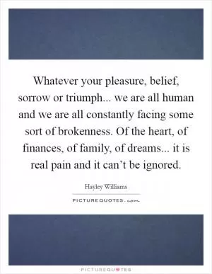 Whatever your pleasure, belief, sorrow or triumph... we are all human and we are all constantly facing some sort of brokenness. Of the heart, of finances, of family, of dreams... it is real pain and it can’t be ignored Picture Quote #1