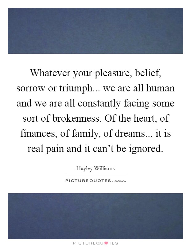 Whatever your pleasure, belief, sorrow or triumph... we are all human and we are all constantly facing some sort of brokenness. Of the heart, of finances, of family, of dreams... it is real pain and it can't be ignored. Picture Quote #1