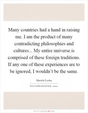 Many countries had a hand in raising me. I am the product of many contradicting philosophies and cultures... My entire universe is comprised of these foreign traditions. If any one of these experiences are to be ignored, I wouldn’t be the same Picture Quote #1