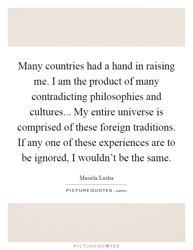 Many countries had a hand in raising me. I am the product of many contradicting philosophies and cultures... My entire universe is comprised of these foreign traditions. If any one of these experiences are to be ignored, I wouldn't be the same. Picture Quote #1