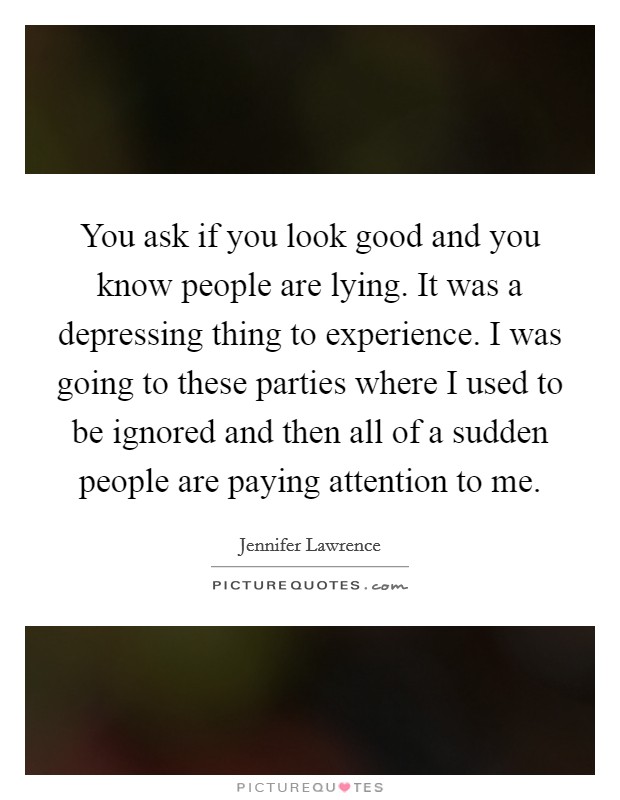 You ask if you look good and you know people are lying. It was a depressing thing to experience. I was going to these parties where I used to be ignored and then all of a sudden people are paying attention to me. Picture Quote #1