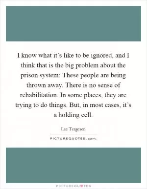 I know what it’s like to be ignored, and I think that is the big problem about the prison system: These people are being thrown away. There is no sense of rehabilitation. In some places, they are trying to do things. But, in most cases, it’s a holding cell Picture Quote #1