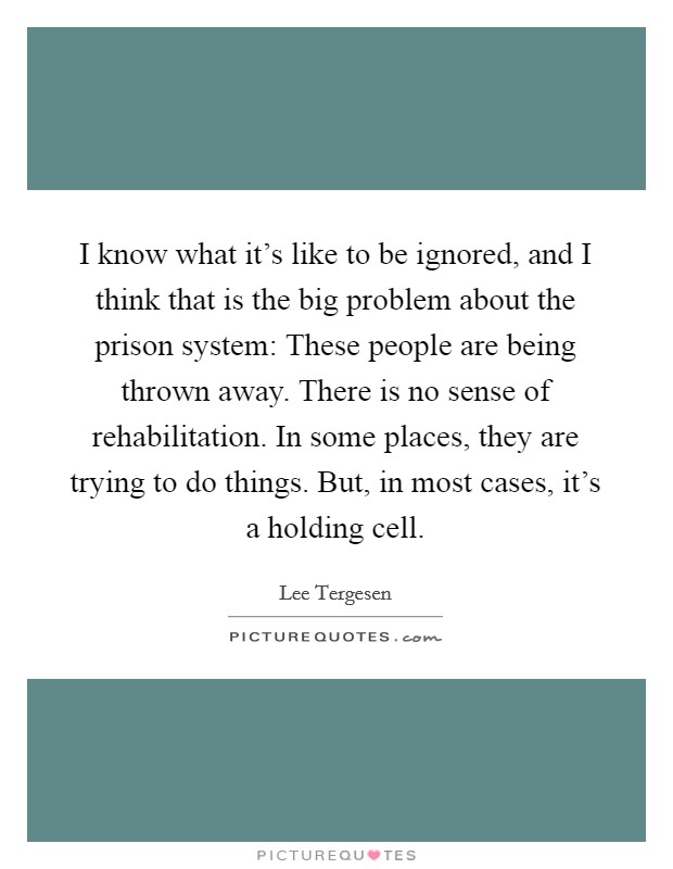 I know what it's like to be ignored, and I think that is the big problem about the prison system: These people are being thrown away. There is no sense of rehabilitation. In some places, they are trying to do things. But, in most cases, it's a holding cell. Picture Quote #1