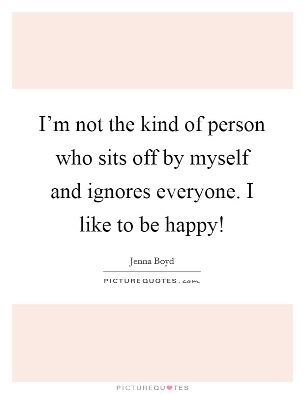 I'm not the kind of person who sits off by myself and ignores everyone. I like to be happy! Picture Quote #1