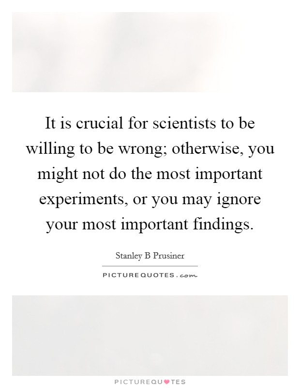 It is crucial for scientists to be willing to be wrong; otherwise, you might not do the most important experiments, or you may ignore your most important findings. Picture Quote #1